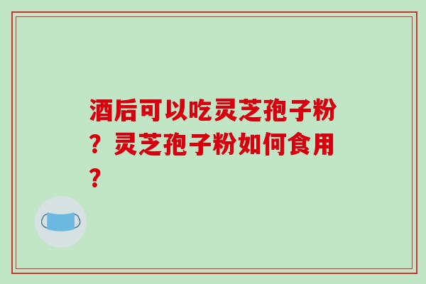 酒后可以吃灵芝孢子粉?灵芝孢子粉如何食用? 酒后可以吃灵芝孢子粉?灵芝孢子粉如何食用?