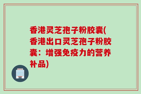香港灵芝孢子粉胶囊(香港出口灵芝孢子粉胶囊：增强免疫力的营养补品)