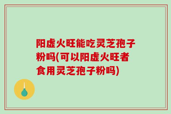 阳虚火旺能吃灵芝孢子粉吗(可以阳虚火旺者食用灵芝孢子粉吗)