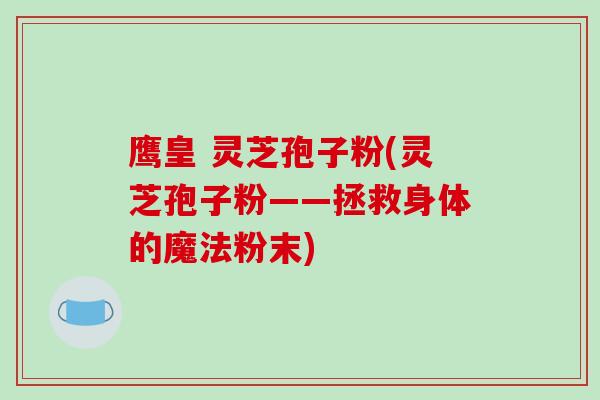 鹰皇 灵芝孢子粉(灵芝孢子粉——拯救身体的魔法粉末)
