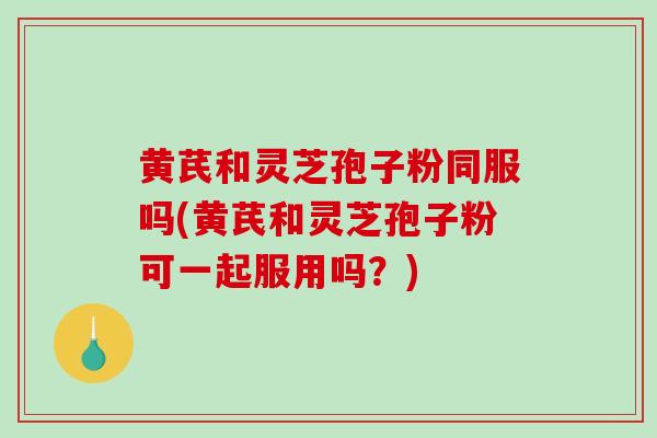 黄芪和灵芝孢子粉同服吗(黄芪和灵芝孢子粉可一起服用吗？)