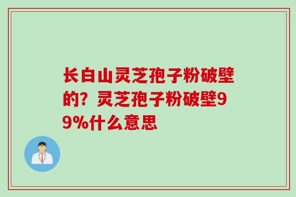 长白山灵芝孢子粉破壁的？灵芝孢子粉破壁99%什么意思