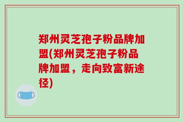郑州灵芝孢子粉品牌加盟(郑州灵芝孢子粉品牌加盟，走向致富新途径)