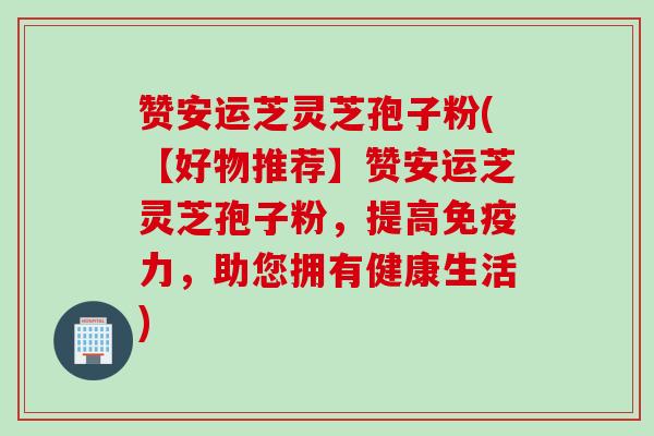 赞安运芝灵芝孢子粉(【好物推荐】赞安运芝灵芝孢子粉，提高免疫力，助您拥有健康生活)