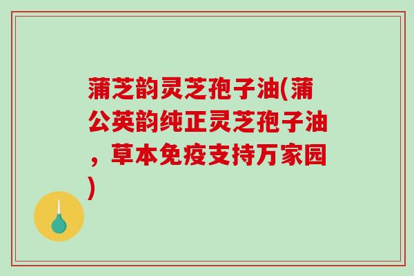 蒲芝韵灵芝孢子油(蒲公英韵纯正灵芝孢子油，草本免疫支持万家园)