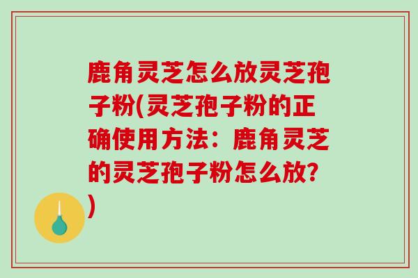 鹿角灵芝怎么放灵芝孢子粉(灵芝孢子粉的正确使用方法：鹿角灵芝的灵芝孢子粉怎么放？)
