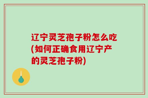 辽宁灵芝孢子粉怎么吃(如何正确食用辽宁产的灵芝孢子粉)