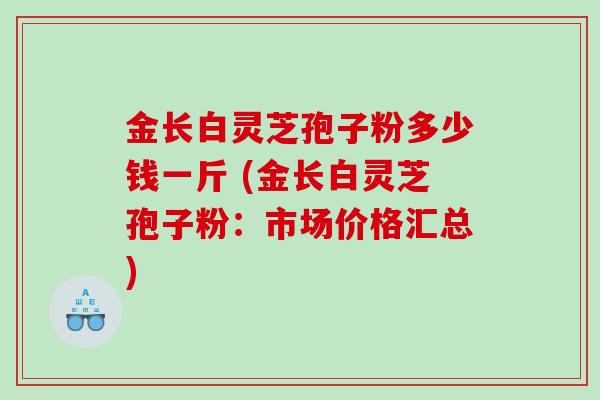 金长白灵芝孢子粉多少钱一斤 (金长白灵芝孢子粉：市场价格汇总)