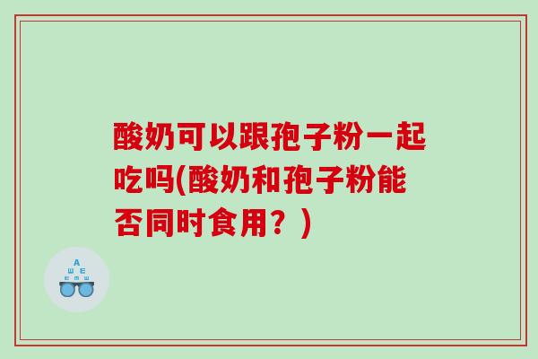 酸奶可以跟孢子粉一起吃吗(酸奶和孢子粉能否同时食用？)