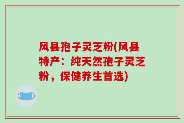 风县孢子灵芝粉(风县特产：纯天然孢子灵芝粉，保健养生首选)