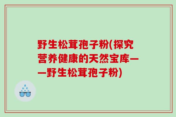 野生松茸孢子粉(探究营养健康的天然宝库——野生松茸孢子粉)