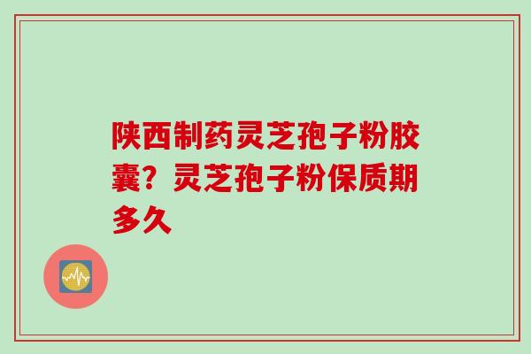 陕西制药灵芝孢子粉胶囊？灵芝孢子粉保质期多久