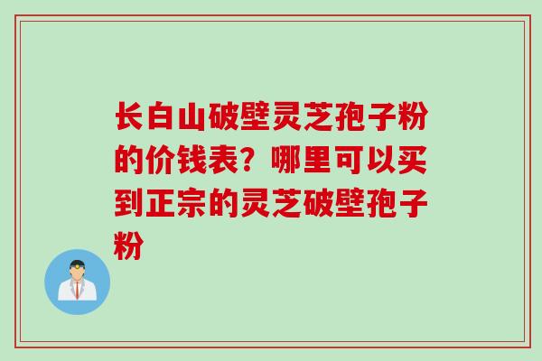 长白山破壁灵芝孢子粉的价钱表？哪里可以买到正宗的灵芝破壁孢子粉