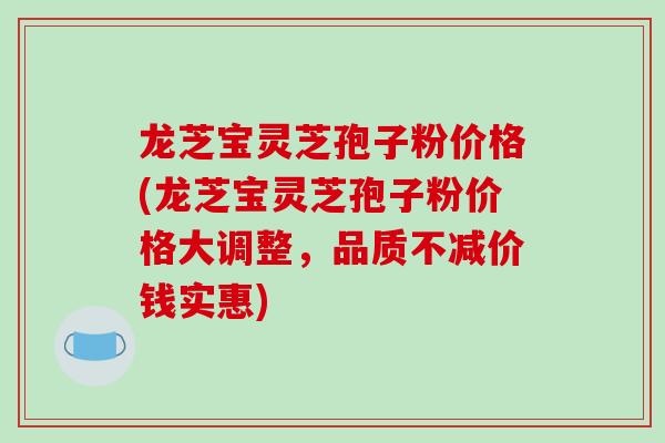 龙芝宝灵芝孢子粉价格(龙芝宝灵芝孢子粉价格大调整，品质不减价钱实惠)
