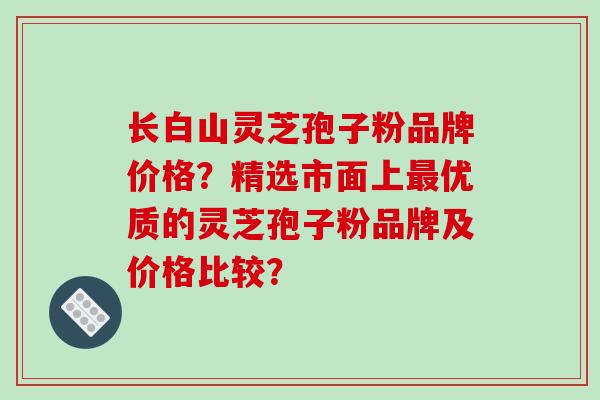 长白山灵芝孢子粉品牌价格？精选市面上最优质的灵芝孢子粉品牌及价格比较？