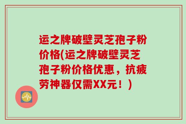 运之牌破壁灵芝孢子粉价格(运之牌破壁灵芝孢子粉价格优惠，抗疲劳神器仅需XX元！)