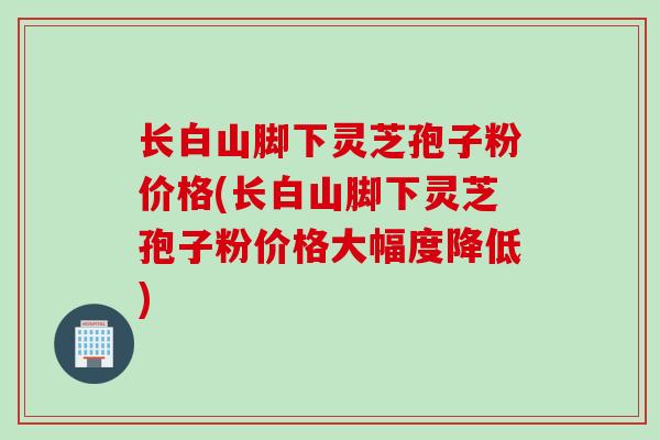 长白山脚下灵芝孢子粉价格(长白山脚下灵芝孢子粉价格大幅度降低)