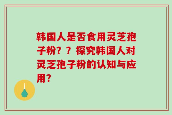 韩国人是否食用灵芝孢子粉？？探究韩国人对灵芝孢子粉的认知与应用？