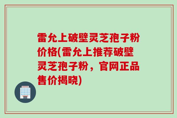 雷允上破壁灵芝孢子粉价格(雷允上推荐破壁灵芝孢子粉，官网正品售价揭晓)