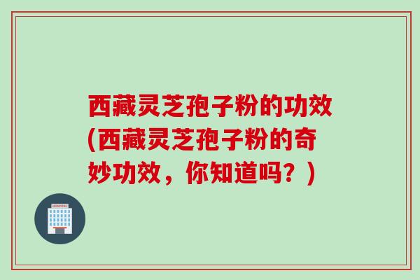 西藏灵芝孢子粉的功效(西藏灵芝孢子粉的奇妙功效，你知道吗？)