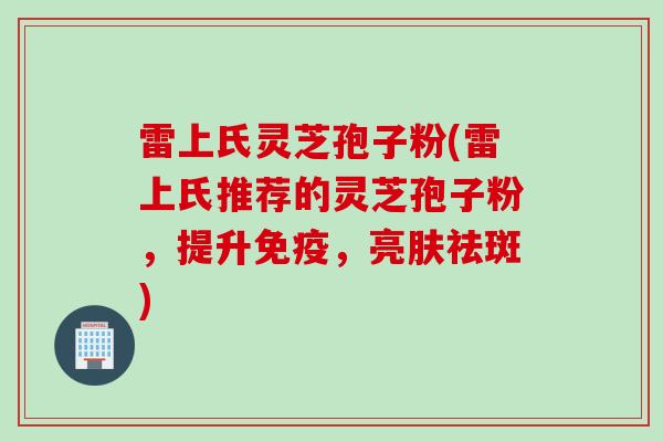 雷上氏灵芝孢子粉(雷上氏推荐的灵芝孢子粉，提升免疫，亮肤祛斑)