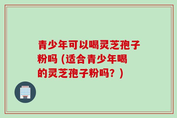 青少年可以喝灵芝孢子粉吗 (适合青少年喝的灵芝孢子粉吗？)