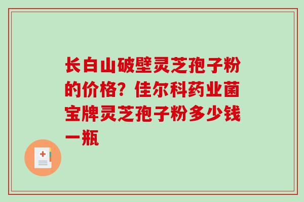 长白山破壁灵芝孢子粉的价格？佳尔科药业菌宝牌灵芝孢子粉多少钱一瓶