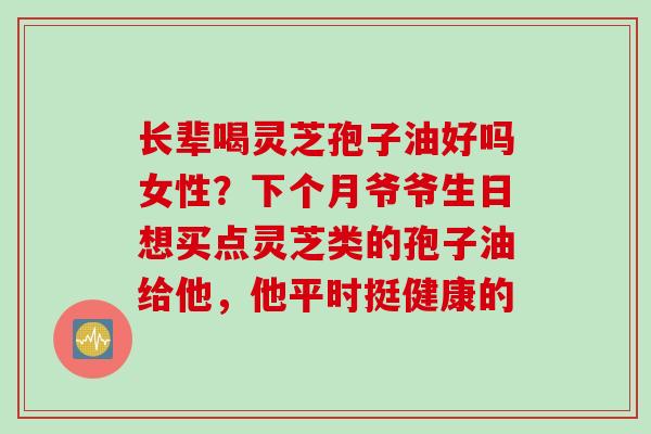 长辈喝灵芝孢子油好吗女性？下个月爷爷生日想买点灵芝类的孢子油给他，他平时挺健康的