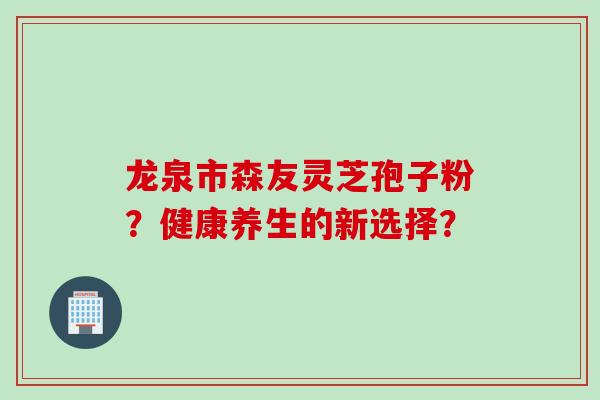 龙泉市森友灵芝孢子粉？健康养生的新选择？