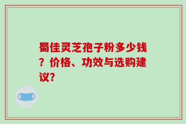 蜀佳灵芝孢子粉多少钱？价格、功效与选购建议？