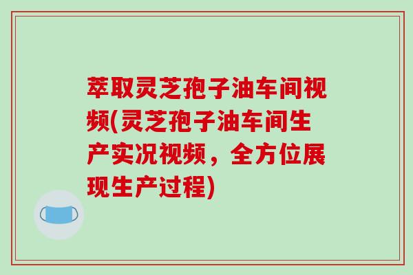 萃取灵芝孢子油车间视频(灵芝孢子油车间生产实况视频，全方位展现生产过程)