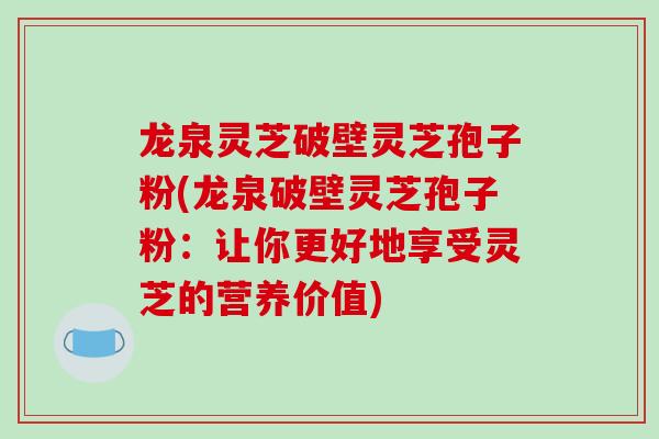 龙泉灵芝破壁灵芝孢子粉(龙泉破壁灵芝孢子粉：让你更好地享受灵芝的营养价值)