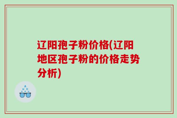 辽阳孢子粉价格(辽阳地区孢子粉的价格走势分析)
