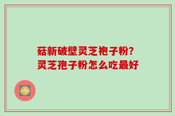 菇新破壁灵芝袍子粉？灵芝孢子粉怎么吃最好