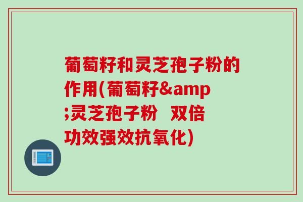 葡萄籽和灵芝孢子粉的作用(葡萄籽&灵芝孢子粉  双倍功效强效抗氧化)