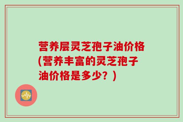 营养层灵芝孢子油价格(营养丰富的灵芝孢子油价格是多少？)