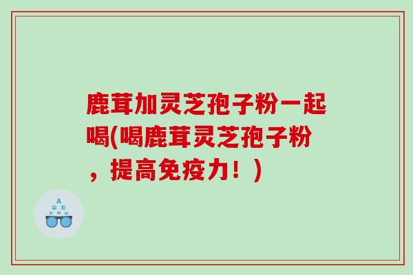 鹿茸加灵芝孢子粉一起喝(喝鹿茸灵芝孢子粉，提高免疫力！)