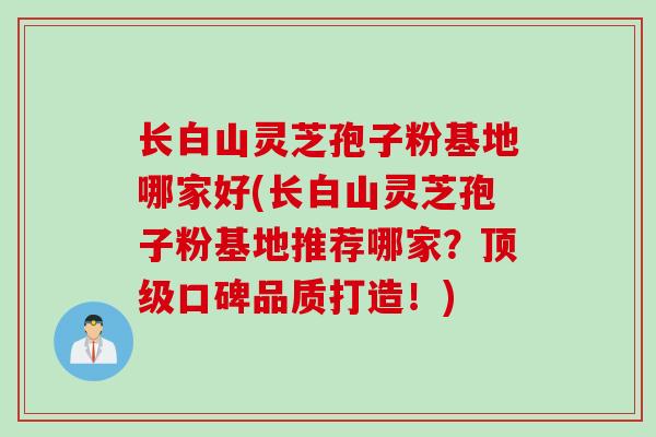 长白山灵芝孢子粉基地哪家好(长白山灵芝孢子粉基地推荐哪家？顶级口碑品质打造！)