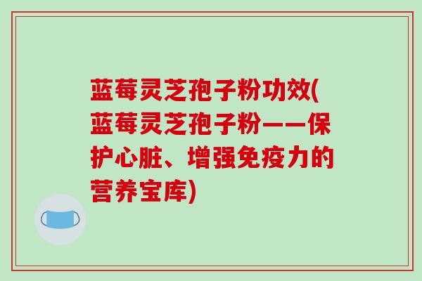 蓝莓灵芝孢子粉功效(蓝莓灵芝孢子粉——保护心脏、增强免疫力的营养宝库)
