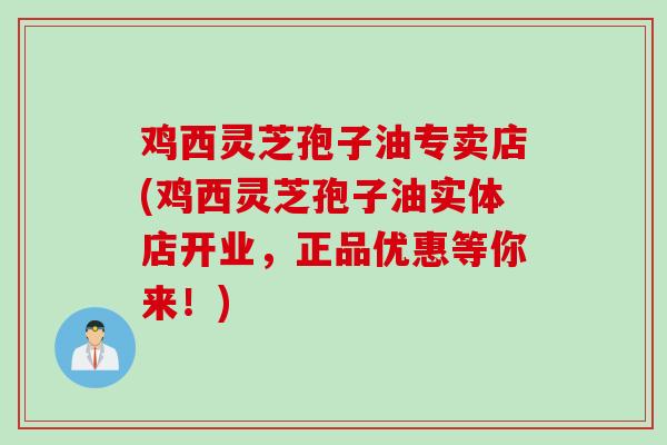 鸡西灵芝孢子油专卖店(鸡西灵芝孢子油实体店开业，正品优惠等你来！)