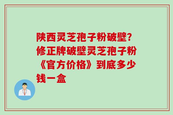 陕西灵芝孢子粉破壁？修正牌破壁灵芝孢子粉《官方价格》到底多少钱一盒