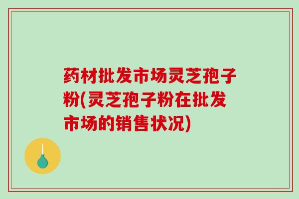 药材批发市场灵芝孢子粉(灵芝孢子粉在批发市场的销售状况)