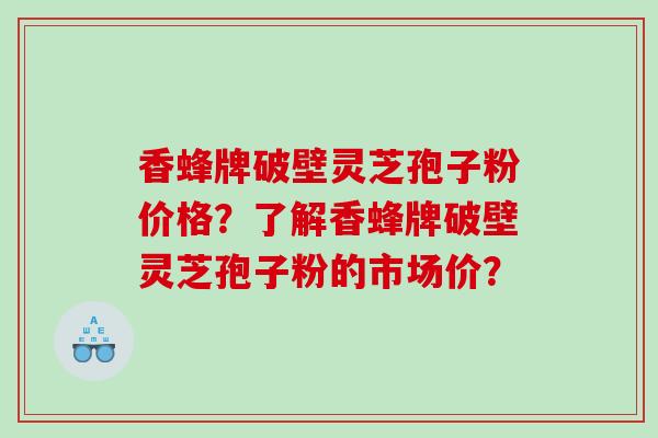 香蜂牌破壁灵芝孢子粉价格？了解香蜂牌破壁灵芝孢子粉的市场价？