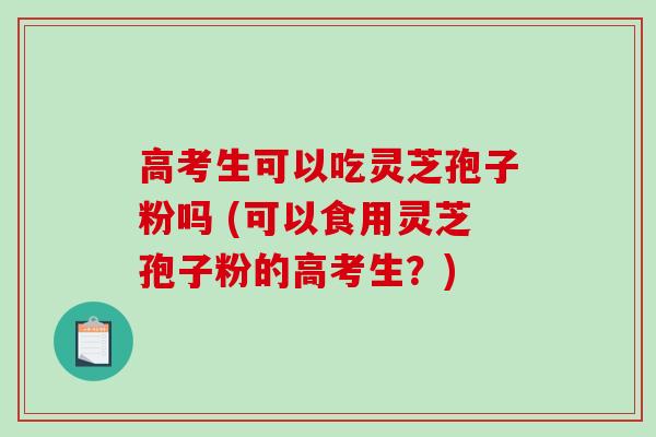高考生可以吃灵芝孢子粉吗 (可以食用灵芝孢子粉的高考生？)