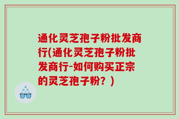 通化灵芝孢子粉批发商行(通化灵芝孢子粉批发商行-如何购买正宗的灵芝孢子粉？)