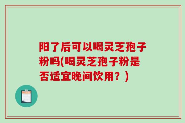 阳了后可以喝灵芝孢子粉吗(喝灵芝孢子粉是否适宜晚间饮用？)