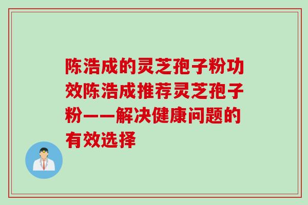 陈浩成的灵芝孢子粉功效陈浩成推荐灵芝孢子粉——解决健康问题的有效选择