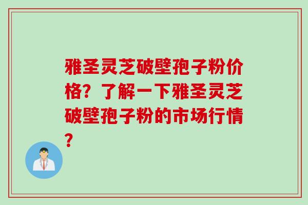 雅圣灵芝破壁孢子粉价格？了解一下雅圣灵芝破壁孢子粉的市场行情？