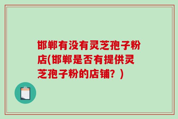 邯郸有没有灵芝孢子粉店(邯郸是否有提供灵芝孢子粉的店铺？)