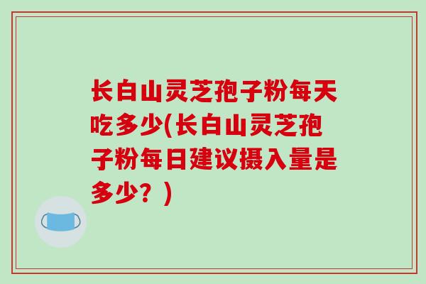 长白山灵芝孢子粉每天吃多少(长白山灵芝孢子粉每日建议摄入量是多少？)